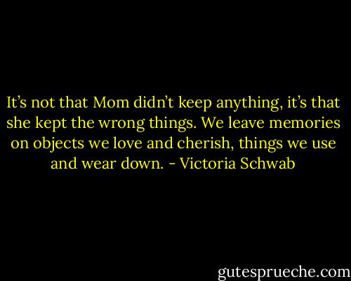 It’s not that Mom didn’t keep anything, it’s that she kept the wrong things. We leave memories on objects we love and cherish, things we use and wear down. - Victoria Schwab