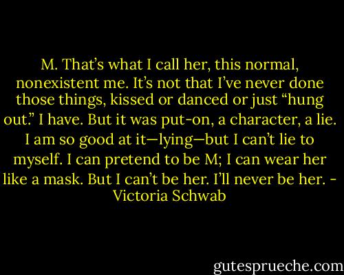 M. That’s what I call her, this normal, nonexistent me. It’s not that I’ve never done those things, kissed or danced or just “hung out.” I have. But it was put-on, a character, a lie. I am so good at it—lying—but I can’t lie to myself. I can pretend to be M; I can wear her like a mask. But I can’t be her. I’ll never be her. - Victoria Schwab