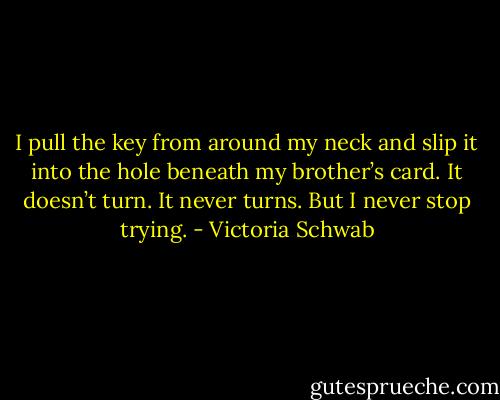 I pull the key from around my neck and slip it into the hole beneath my brother’s card. It doesn’t turn. It never turns. But I never stop trying. - Victoria Schwab