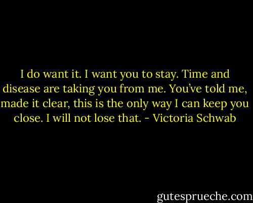 I do want it. I want you to stay. Time and disease are taking you from me. You’ve told me, made it clear, this is the only way I can keep you close. I will not lose that. - Victoria Schwab