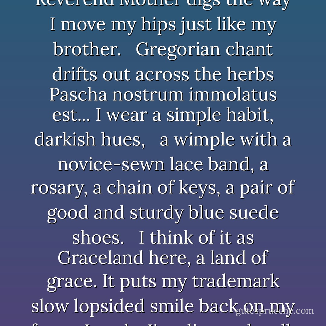 In the convent, y'all,<br />I tend the gardens,<br />watch things grow,<br />pray for the immortal soul<br />of rock 'n' roll.<br /> <br />They call me<br />Sister Presley here,<br />The Reverend Mother<br />digs the way I move my hips<br />just like my brother.<br /> <br />Gregorian chant<br />drifts out across the herbs<br />Pascha nostrum immolatus est...<br />I wear a simple habit,<br />darkish hues,<br /> <br />a wimple with a novice-sewn<br />lace band, a rosary,<br />a chain of keys,<br />a pair of good and sturdy<br />blue suede shoes.<br /> <br />I think of it<br />as Graceland here,<br />a land of grace.<br />It puts my trademark slow lopsided smile<br />back on my face.<br /> <br />Lawdy.<br />I'm alive and well.<br />Long time since I walked<br />down Lonely Street<br />towards Heartbreak Hotel.<br /><br />- <i>Elvis's Twin Sister</i> - Carol Ann Duffy