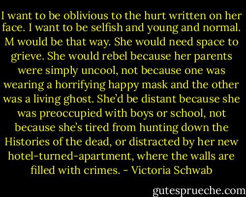 I want to be oblivious to the hurt written on her face. I want to be selfish and young and normal. M would be that way. She would need space to grieve. She would rebel because her parents were simply uncool, not because one was wearing a horrifying happy mask and the other was a living ghost. She’d be distant because she was preoccupied with boys or school, not because she’s tired from hunting down the Histories of the dead, or distracted by her new hotel-turned-apartment, where the walls are filled with crimes. - Victoria Schwab