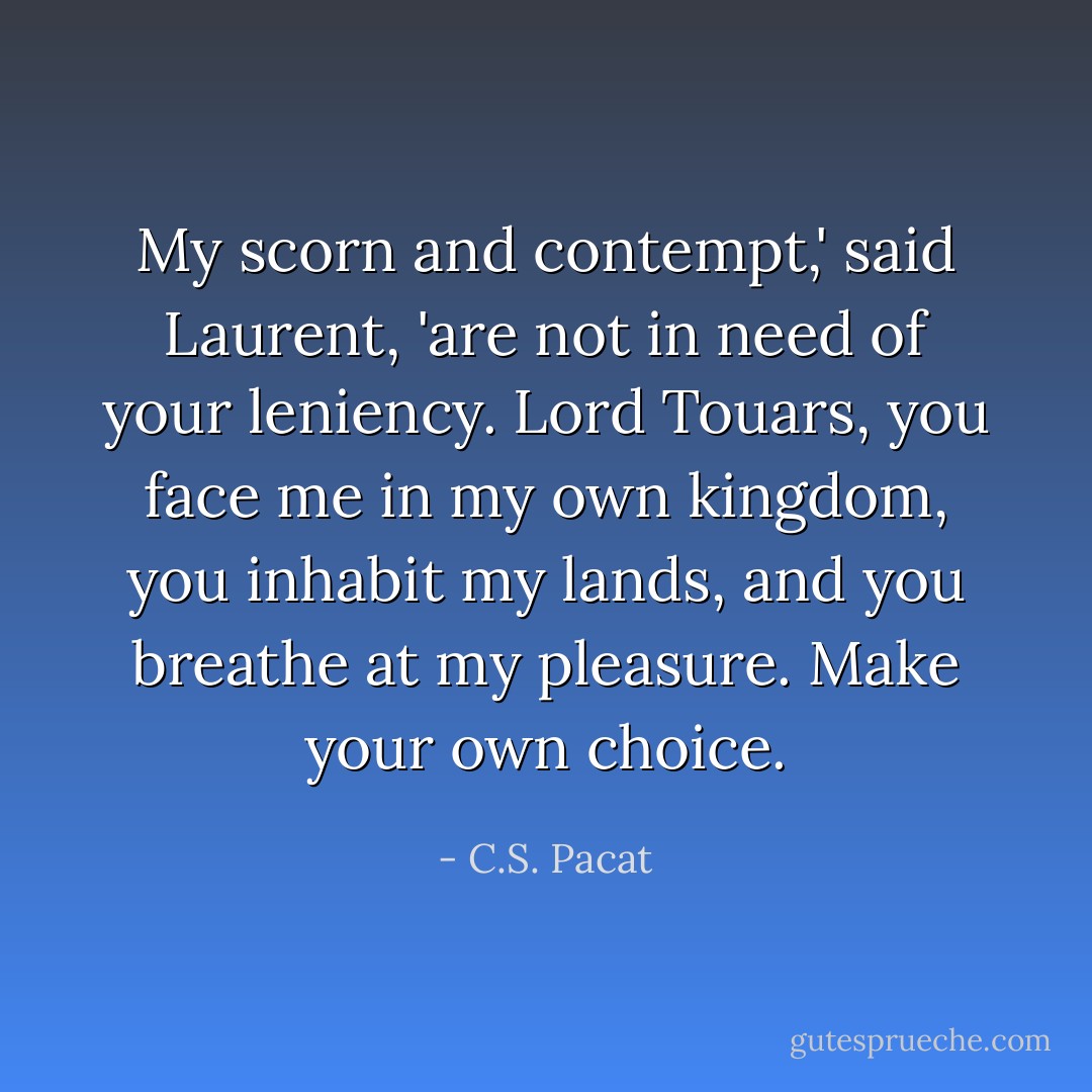 My scorn and contempt,' said Laurent, 'are not in need of your leniency. Lord Touars, you face me in my own kingdom, you inhabit my lands, and you breathe at my pleasure. Make your own choice. - C.S. Pacat
