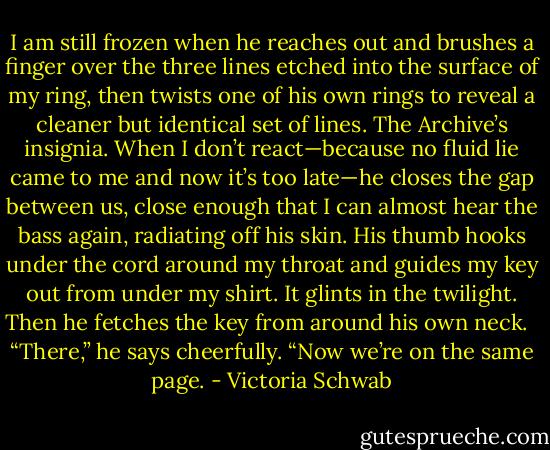 I am still frozen when he reaches out and brushes a finger over the three lines etched into the surface of my ring, then twists one of his own rings to reveal a cleaner but identical set of lines. The Archive’s insignia. When I don’t react—because no fluid lie came to me and now it’s too late—he closes the gap between us, close enough that I can almost hear the bass again, radiating off his skin. His thumb hooks under the cord around my throat and guides my key out from under my shirt. It glints in the twilight. Then he fetches the key from around his own neck. <br /><br />“There,” he says cheerfully. “Now we’re on the same page. - Victoria Schwab