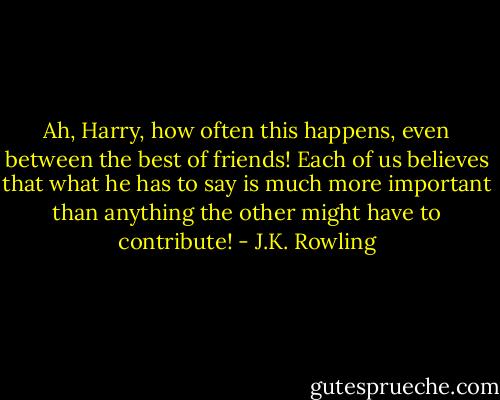 Ah, Harry, how often this happens, even between the best of friends! Each of us believes that what he has to say is much more important than anything the other might have to contribute! - J.K. Rowling