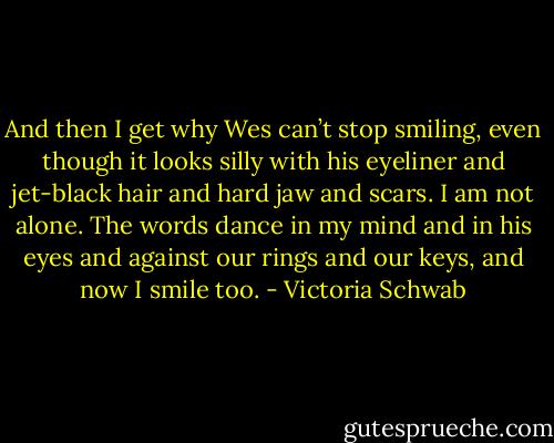 And then I get why Wes can’t stop smiling, even though it looks silly with his eyeliner and jet-black hair and hard jaw and scars. I am not alone. The words dance in my mind and in his eyes and against our rings and our keys, and now I smile too. - Victoria Schwab