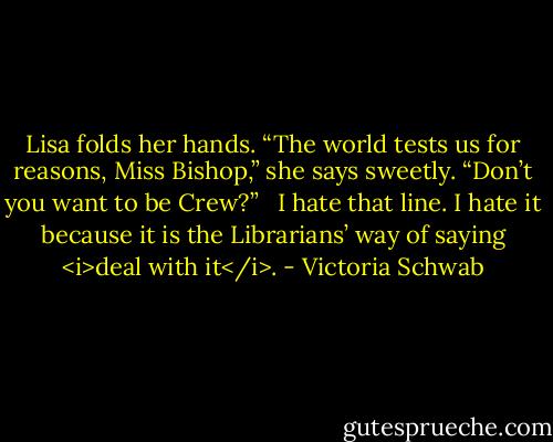 Lisa folds her hands. “The world tests us for reasons, Miss Bishop,” she says sweetly. “Don’t you want to be Crew?” <br /><br />I hate that line. I hate it because it is the Librarians’ way of saying <i>deal with it</i>. - Victoria Schwab