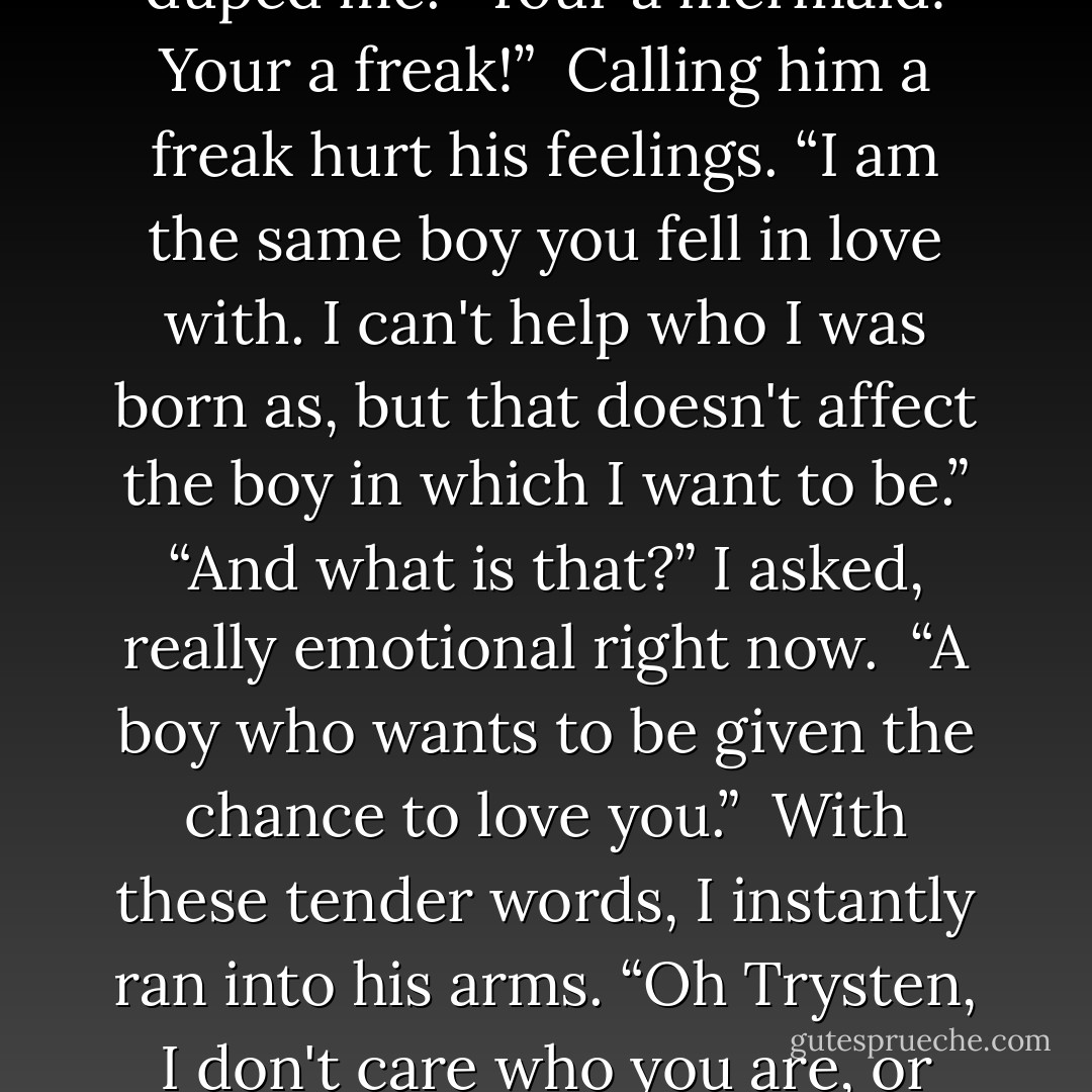 This angered me. “Nothing has changed!?!?” I screamed at him. I was furious with him. He had duped me. “Your a mermaid! Your a freak!” <br />Calling him a freak hurt his feelings. “I am the same boy you fell in love with. I can't help who I was born as, but that doesn't affect the boy in which I want to be.”<br />“And what is that?” I asked, really emotional right now. <br />“A boy who wants to be given the chance to love you.” <br />With these tender words, I instantly ran into his arms. “Oh Trysten, I don't care who you are, or what you can become, but I love you for loving me. - Keira D. Skye