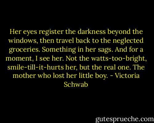 Her eyes register the darkness beyond the windows, then travel back to the neglected groceries. Something in her sags. And for a moment, I see her. Not the watts-too-bright, smile-till-it-hurts her, but the real one. The mother who lost her little boy. - Victoria Schwab
