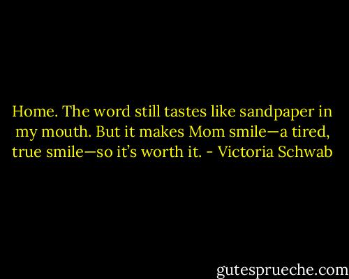 Home. The word still tastes like sandpaper in my mouth. But it makes Mom smile—a tired, true smile—so it’s worth it. - Victoria Schwab