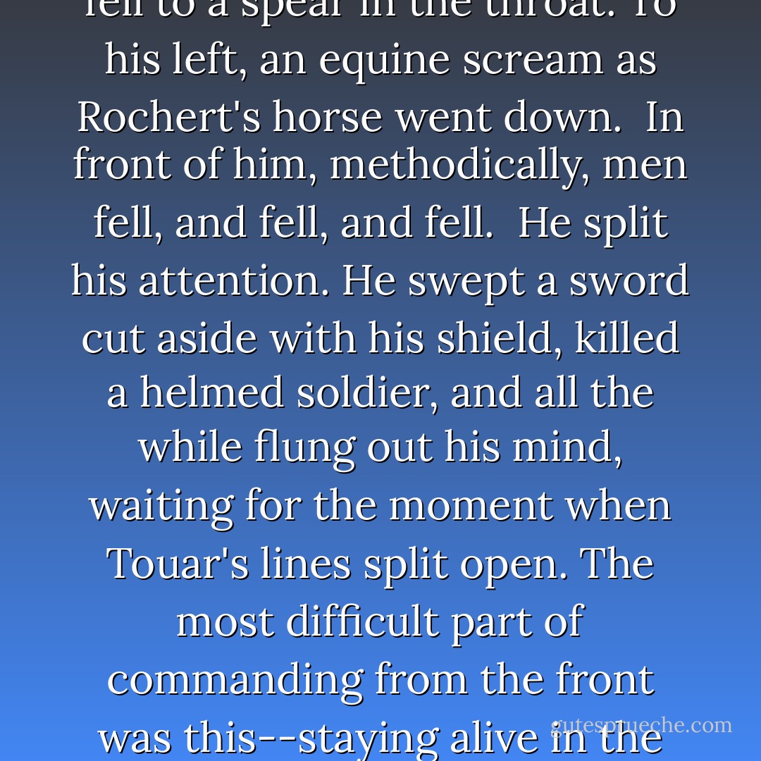 He killed, his sword shearing, shield and horse a ram, pushing in, and further in, opening a space by force alone for the momentum of the men behind him. Beside him a man fell to a spear in the throat. To his left, an equine scream as Rochert's horse went down.<br /><br />In front of him, methodically, men fell, and fell, and fell.<br /><br />He split his attention. He swept a sword cut aside with his shield, killed a helmed soldier, and all the while flung out his mind, waiting for the moment when Touar's lines split open. The most difficult part of commanding from the front was this--staying alive in the moment, while tracking in his mind, critically, the whole fight. Yet it was exhilarating, like fighting with two bodies, at two scales. - C.S. Pacat