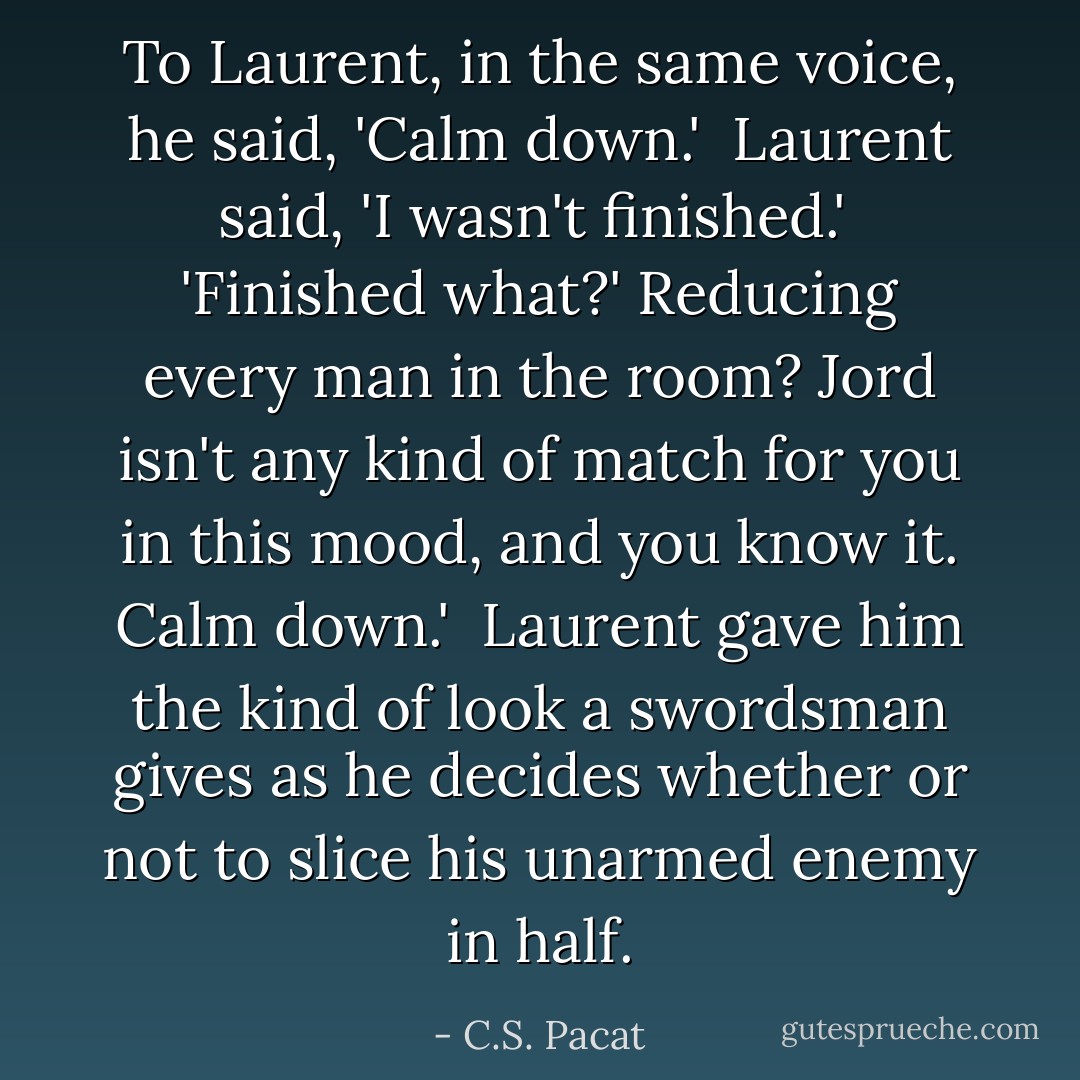 To Laurent, in the same voice, he said, 'Calm down.'<br /><br />Laurent said, 'I wasn't finished.'<br /><br />'Finished what?' Reducing every man in the room? Jord isn't any kind of match for you in this mood, and you know it. Calm down.'<br /><br />Laurent gave him the kind of look a swordsman gives as he decides whether or not to slice his unarmed enemy in half. - C.S. Pacat
