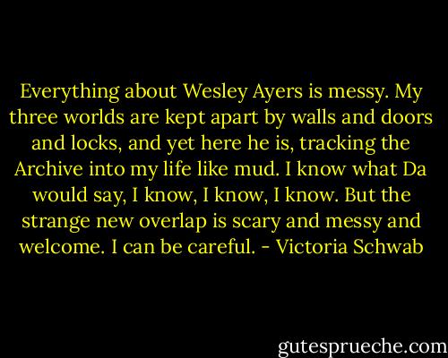 Everything about Wesley Ayers is messy. My three worlds are kept apart by walls and doors and locks, and yet here he is, tracking the Archive into my life like mud. I know what Da would say, I know, I know, I know. But the strange new overlap is scary and messy and welcome. I can be careful. - Victoria Schwab