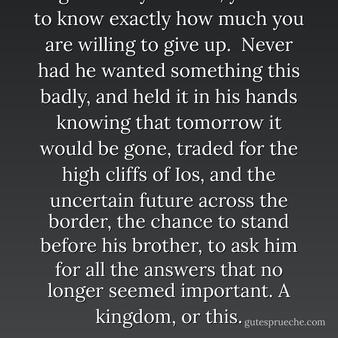 <i>To get what you want, you have to know exactly how much you are willing to give up.</i><br /><br />Never had he wanted something this badly, and held it in his hands knowing that tomorrow it would be gone, traded for the high cliffs of Ios, and the uncertain future across the border, the chance to stand before his brother, to ask him for all the answers that no longer seemed important. A kingdom, or this. - C.S. Pacat