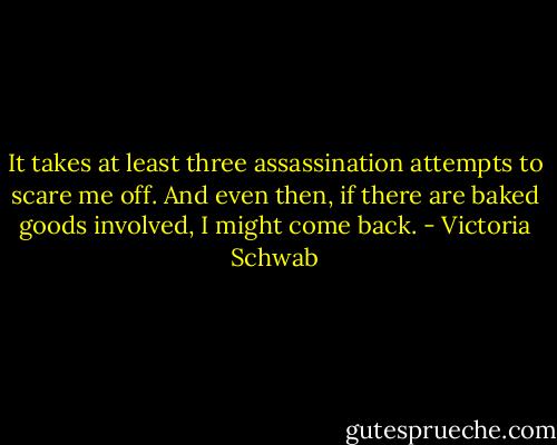 It takes at least three assassination attempts to scare me off. And even then, if there are baked goods involved, I might come back. - Victoria Schwab