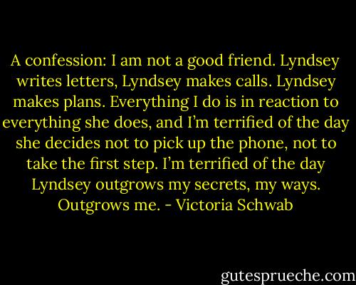 A confession: I am not a good friend. Lyndsey writes letters, Lyndsey makes calls. Lyndsey makes plans. Everything I do is in reaction to everything she does, and I’m terrified of the day she decides not to pick up the phone, not to take the first step. I’m terrified of the day Lyndsey outgrows my secrets, my ways. Outgrows me. - Victoria Schwab