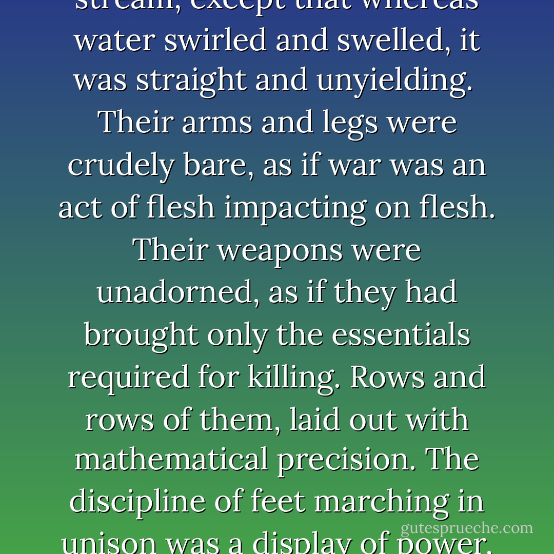 The Akielon march into the fort was the flow of a single red stream, except that whereas water swirled and swelled, it was straight and unyielding.<br /><br />Their arms and legs were crudely bare, as if war was an act of flesh impacting on flesh. Their weapons were unadorned, as if they had brought only the essentials required for killing. Rows and rows of them, laid out with mathematical precision. The discipline of feet marching in unison was a display of power, and violence, and strength. - C.S. Pacat