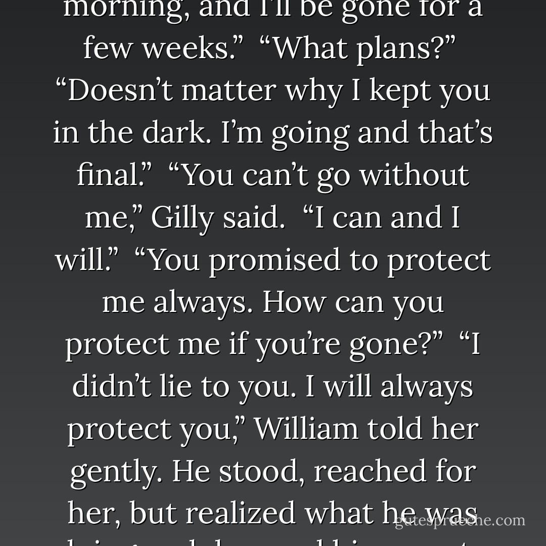 Sorry, but I have plans elsewhere,” William said darkly. “I’m leaving tomorrow morning, and I’ll be gone for a few weeks.”<br /><br />“What plans?”<br /><br />“Doesn’t matter why I kept you in the dark. I’m going and that’s final.”<br /><br />“You can’t go without me,” Gilly said.<br /><br />“I can and I will.”<br /><br />“You promised to protect me always. How can you protect me if you’re gone?”<br /><br />“I didn’t lie to you. I will always protect you,” William told her gently. He stood, reached for her, but realized what he was doing and dropped his arms to his sides. “You have to trust me on this. - Gena Showalter