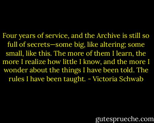 Four years of service, and the Archive is still so full of secrets—some big, like altering; some small, like this. The more of them I learn, the more I realize how little I know, and the more I wonder about the things I have been told. The rules I have been taught. - Victoria Schwab