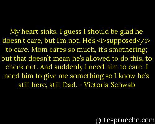 My heart sinks. I guess I should be glad he doesn’t care, but I’m not. He’s <i>supposed</i> to care. Mom cares so much, it’s smothering; but that doesn’t mean he’s allowed to do this, to check out. And suddenly I need him to care. I need him to give me something so I know he’s still here, still Dad. - Victoria Schwab