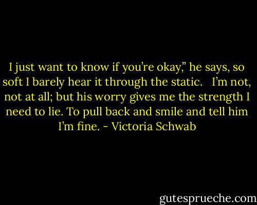 I just want to know if you’re okay,” he says, so soft I barely hear it through the static. <br /><br />I’m not, not at all; but his worry gives me the strength I need to lie. To pull back and smile and tell him I’m fine. - Victoria Schwab