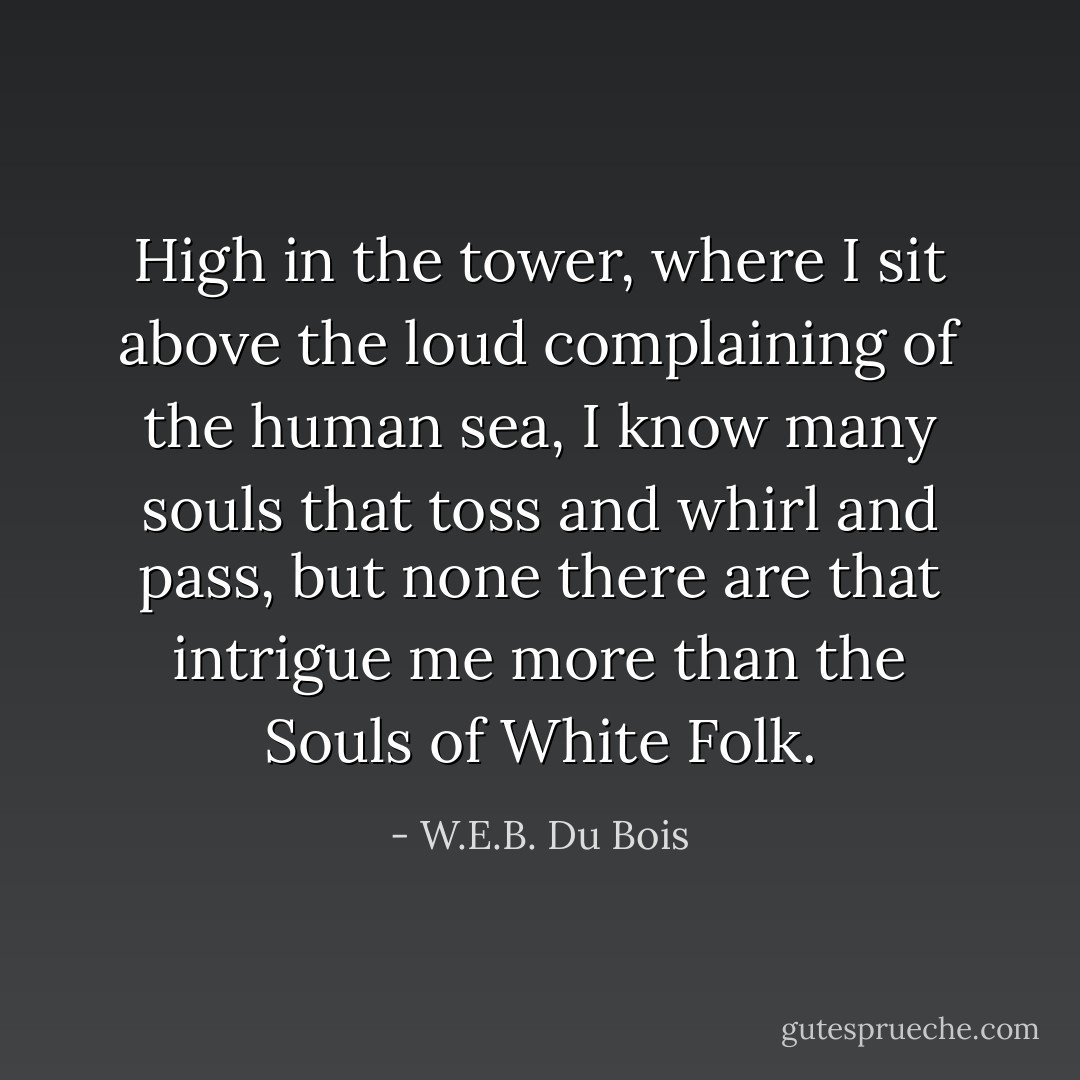 High in the tower, where I sit above the loud complaining of the human sea, I know many souls that toss and whirl and pass, but none there are that intrigue me more than the Souls of White Folk. - W.E.B. Du Bois