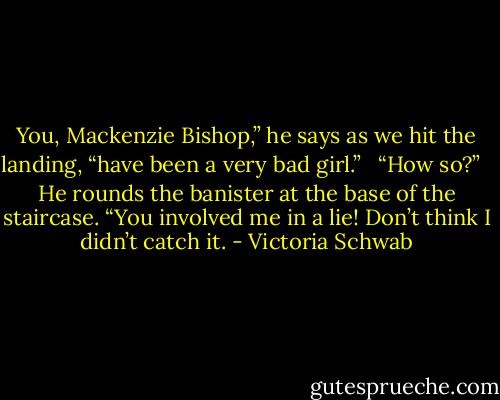 You, Mackenzie Bishop,” he says as we hit the landing, “have been a very bad girl.” <br /><br />“How so?” <br /><br />He rounds the banister at the base of the staircase. “You involved me in a lie! Don’t think I didn’t catch it. - Victoria Schwab