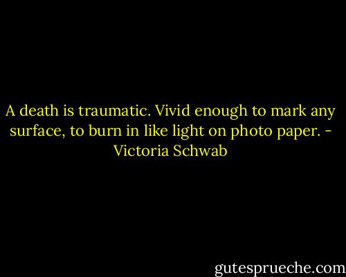 A death is traumatic. Vivid enough to mark any surface, to burn in like light on photo paper. - Victoria Schwab