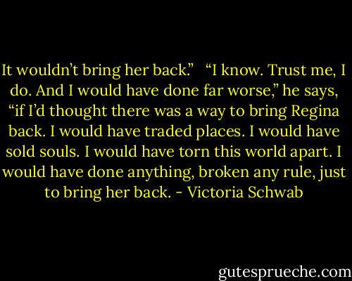It wouldn’t bring her back.” <br /><br />“I know. Trust me, I do. And I would have done far worse,” he says, “if I’d thought there was a way to bring Regina back. I would have traded places. I would have sold souls. I would have torn this world apart. I would have done anything, broken any rule, just to bring her back. - Victoria Schwab