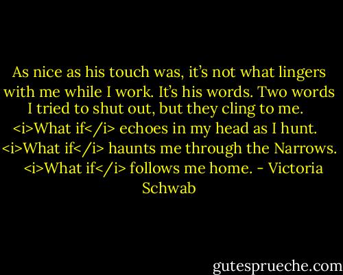 As nice as his touch was, it’s not what lingers with me while I work. It’s his words. Two words I tried to shut out, but they cling to me. <br /><br /><i>What if</i> echoes in my head as I hunt. <br /><br /><i>What if</i> haunts me through the Narrows. <br /><br /><i>What if</i> follows me home. - Victoria Schwab
