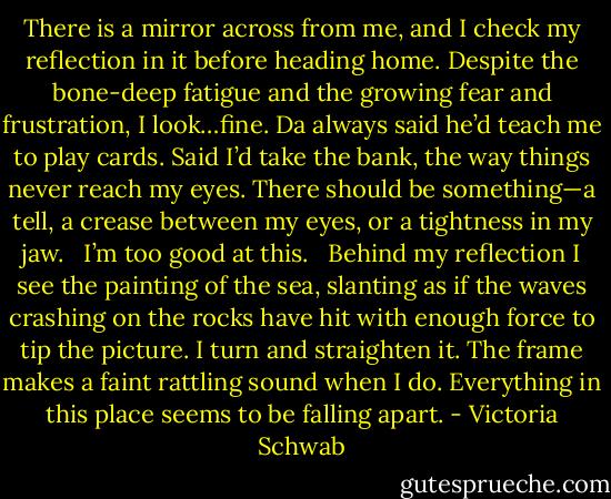 There is a mirror across from me, and I check my reflection in it before heading home. Despite the bone-deep fatigue and the growing fear and frustration, I look…fine. Da always said he’d teach me to play cards. Said I’d take the bank, the way things never reach my eyes. There should be something—a tell, a crease between my eyes, or a tightness in my jaw. <br /><br />I’m too good at this. <br /><br />Behind my reflection I see the painting of the sea, slanting as if the waves crashing on the rocks have hit with enough force to tip the picture. I turn and straighten it. The frame makes a faint rattling sound when I do. Everything in this place seems to be falling apart. - Victoria Schwab