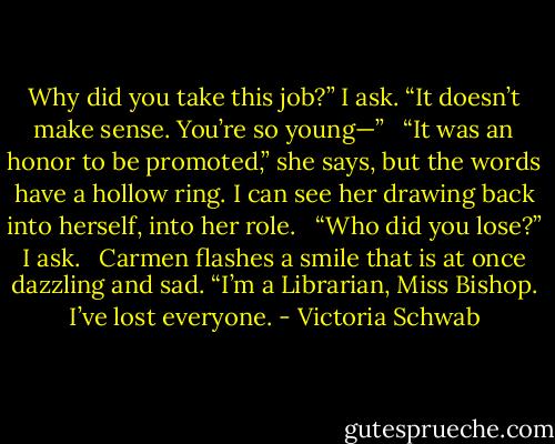 Why did you take this job?” I ask. “It doesn’t make sense. You’re so young—” <br /><br />“It was an honor to be promoted,” she says, but the words have a hollow ring. I can see her drawing back into herself, into her role. <br /><br />“Who did you lose?” I ask. <br /><br />Carmen flashes a smile that is at once dazzling and sad. “I’m a Librarian, Miss Bishop. I’ve lost everyone. - Victoria Schwab