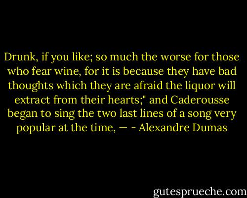Drunk, if you like; so much the worse for those who fear wine, for it is because they have bad thoughts which they are afraid the liquor will extract from their hearts;" and Caderousse began to sing the two last lines of a song very popular at the time, — - Alexandre Dumas