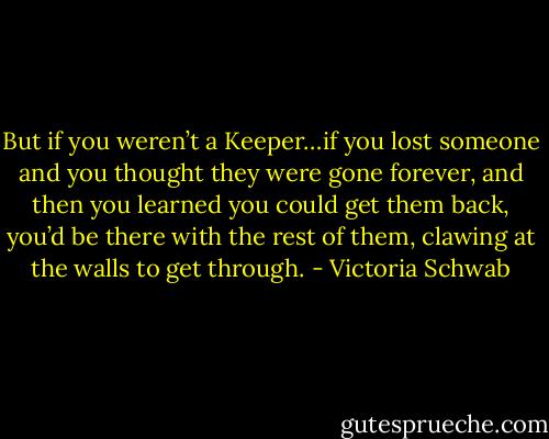 But if you weren’t a Keeper…if you lost someone and you thought they were gone forever, and then you learned you could get them back, you’d be there with the rest of them, clawing at the walls to get through. - Victoria Schwab