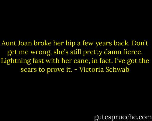 Aunt Joan broke her hip a few years back. Don’t get me wrong, she’s still pretty damn fierce. Lightning fast with her cane, in fact. I’ve got the scars to prove it. - Victoria Schwab