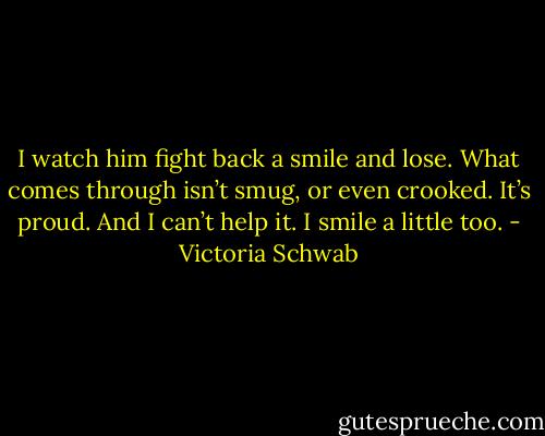 I watch him fight back a smile and lose. What comes through isn’t smug, or even crooked. It’s proud. And I can’t help it. I smile a little too. - Victoria Schwab
