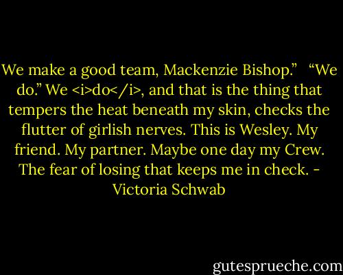 We make a good team, Mackenzie Bishop.” <br /><br />“We do.” We <i>do</i>, and that is the thing that tempers the heat beneath my skin, checks the flutter of girlish nerves. This is Wesley. My friend. My partner. Maybe one day my Crew. The fear of losing that keeps me in check. - Victoria Schwab