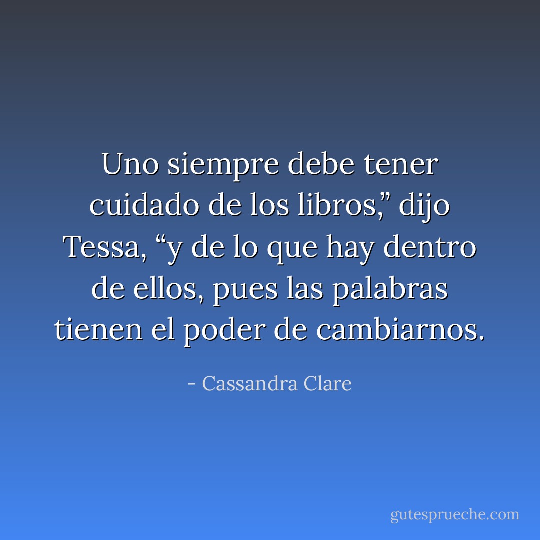 Uno siempre debe tener cuidado de los libros,” dijo Tessa, “y de lo que hay dentro de ellos, pues las palabras tienen el poder de cambiarnos. - Cassandra Clare