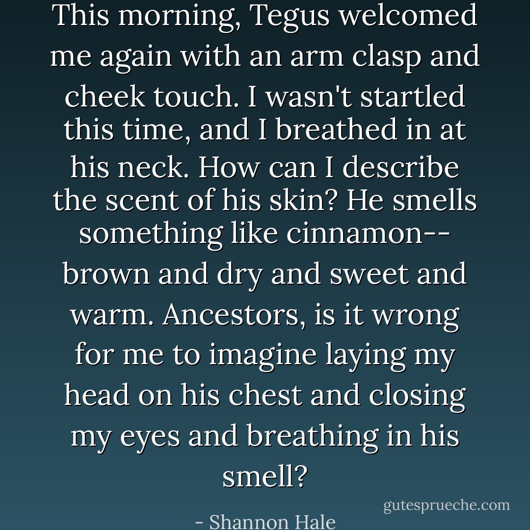 This morning, Tegus welcomed me again with an arm clasp and cheek touch. I wasn't startled this time, and I breathed in at his neck. How can I describe the scent of his skin? He smells something like cinnamon-- brown and dry and sweet and warm. Ancestors, is it wrong for me to imagine laying my head on his chest and closing my eyes and breathing in his smell? - Shannon Hale
