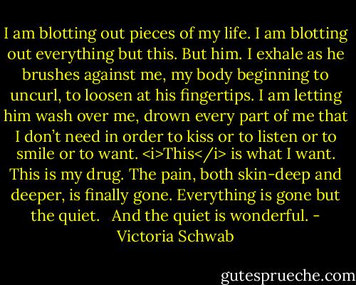 I am blotting out pieces of my life. I am blotting out everything but this. But him. I exhale as he brushes against me, my body beginning to uncurl, to loosen at his fingertips. I am letting him wash over me, drown every part of me that I don’t need in order to kiss or to listen or to smile or to want. <i>This</i> is what I want. This is my drug. The pain, both skin-deep and deeper, is finally gone. Everything is gone but the quiet. <br /><br />And the quiet is wonderful. - Victoria Schwab