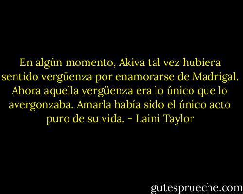 En algún momento, Akiva tal vez hubiera sentido vergüenza por enamorarse de Madrigal. Ahora aquella vergüenza era lo único que lo avergonzaba. Amarla había sido el único acto puro de su vida. - Laini Taylor