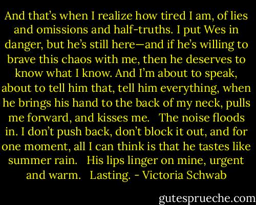 And that’s when I realize how tired I am, of lies and omissions and half-truths. I put Wes in danger, but he’s still here—and if he’s willing to brave this chaos with me, then he deserves to know what I know. And I’m about to speak, about to tell him that, tell him everything, when he brings his hand to the back of my neck, pulls me forward, and kisses me. <br /><br />The noise floods in. I don’t push back, don’t block it out, and for one moment, all I can think is that he tastes like summer rain. <br /><br />His lips linger on mine, urgent and warm. <br /><br />Lasting. - Victoria Schwab