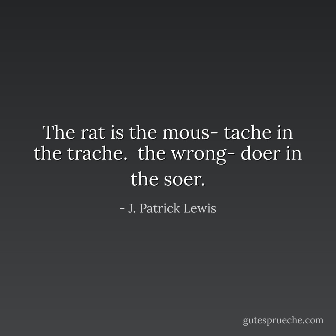 The rat is<br />the mous-<br />tache<br />in<br />the<br />trache.<br /><br />the wrong-<br />doer<br />in<br />the<br />soer. - J. Patrick Lewis