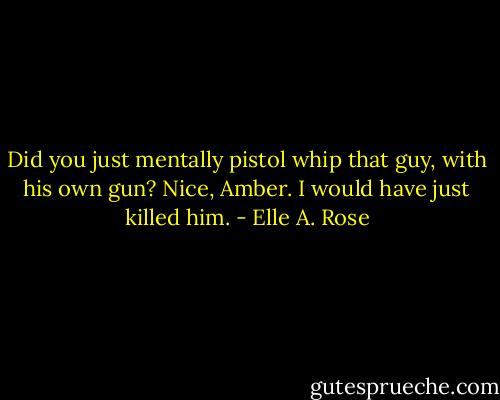 Did you just mentally pistol whip that guy, with his own gun? Nice, Amber. I would have just killed him. - Elle A. Rose