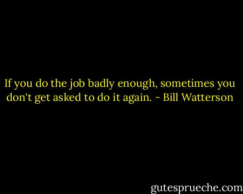 If you do the job badly enough, sometimes you don't get asked to do it again. - Bill Watterson