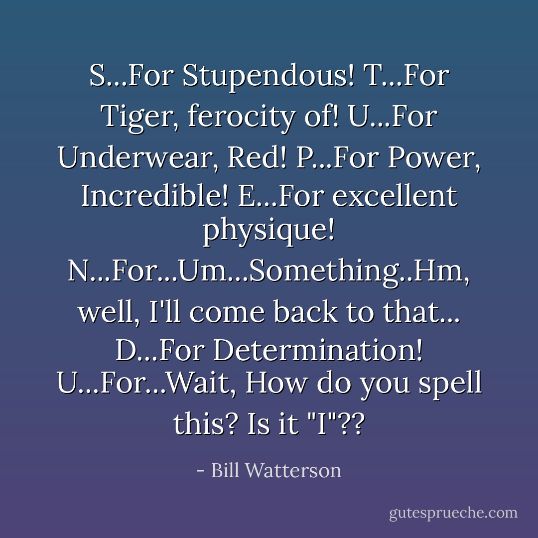 S...For Stupendous!<br />T...For Tiger, ferocity of!<br />U...For Underwear, Red!<br />P...For Power, Incredible!<br />E...For excellent physique!<br />N...For...Um...Something..Hm, well, I'll come back to that...<br />D...For Determination!<br />U...For...Wait, How do you spell this? Is it "I"?? - Bill Watterson
