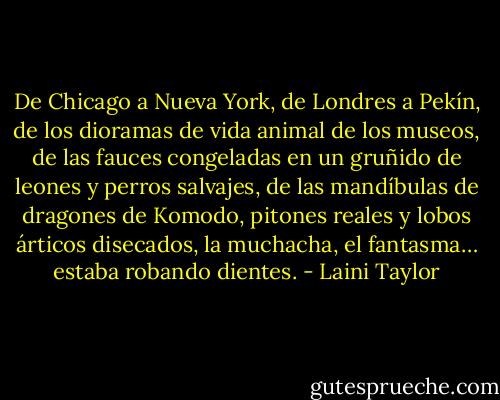De Chicago a Nueva York, de Londres a Pekín, de los dioramas de vida animal de los museos, de las fauces congeladas en un gruñido de leones y perros salvajes, de las mandíbulas de dragones de Komodo, pitones reales y lobos árticos disecados, la muchacha, el fantasma… estaba robando dientes. - Laini Taylor