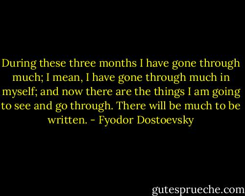 During these three months I have gone through much; I mean, I have gone through much in myself; and now there are the things I am going to see and go through. There will be much to be written. - Fyodor Dostoevsky