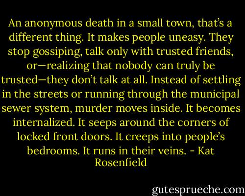 An anonymous death in a small town, that’s a different thing. It makes people uneasy. They stop gossiping, talk only with trusted friends, or—realizing that nobody can truly be trusted—they don’t talk at all. Instead of settling in the streets or running through the municipal sewer system, murder moves inside. It becomes internalized. It seeps around the corners of locked front doors. It creeps into people’s bedrooms. It runs in their veins. - Kat Rosenfield