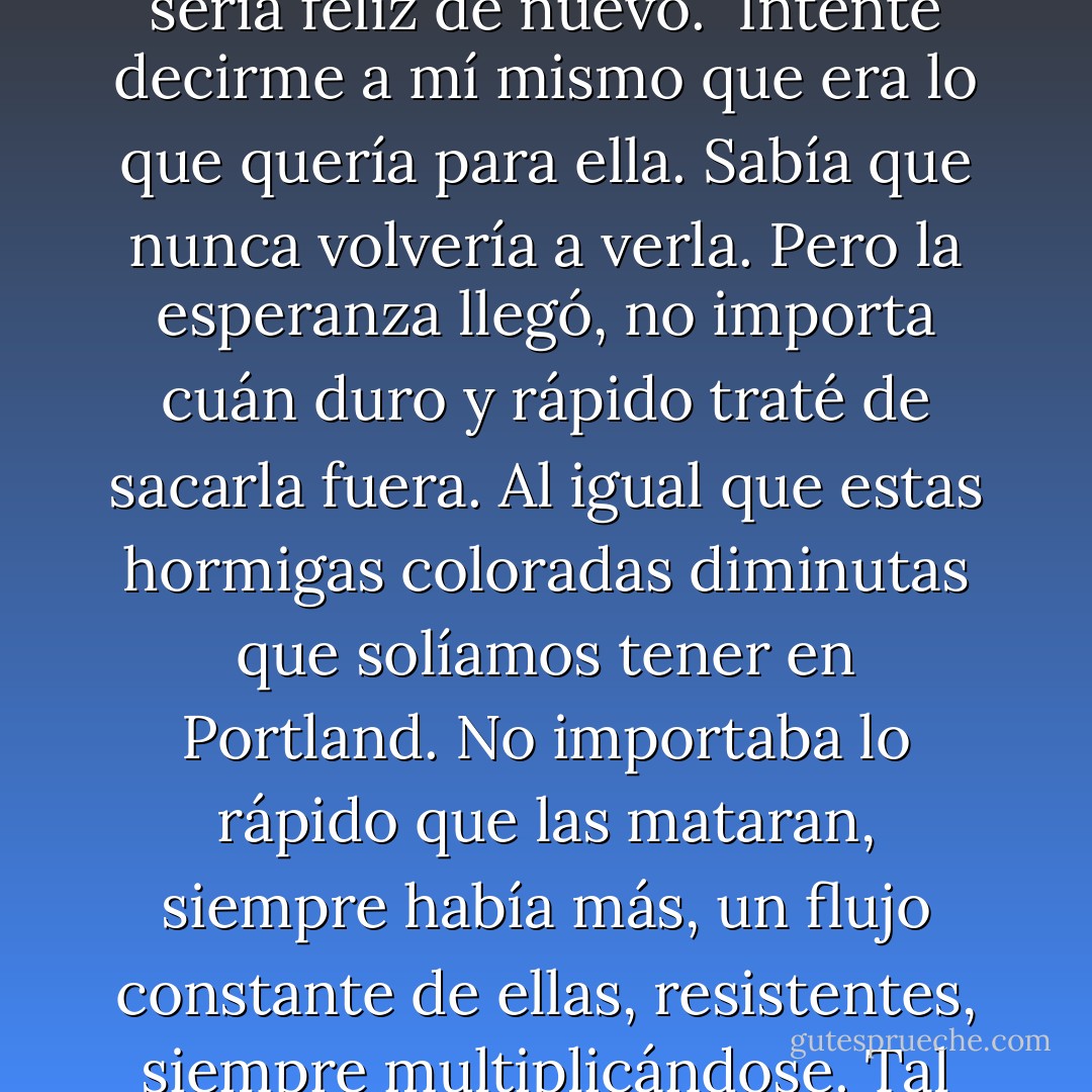 Me dije que si estaba viva iba a seguir adelante, me olvidaría, sería feliz de nuevo. <br />Intenté decirme a mí mismo que era lo que quería para ella.<br />Sabía que nunca volvería a verla. Pero la esperanza llegó, no importa cuán duro y rápido traté de sacarla fuera. Al igual que estas hormigas coloradas diminutas que solíamos tener en Portland. No importaba lo rápido que las mataran, siempre había más, un flujo constante de ellas, resistentes, siempre multiplicándose.<br />Tal vez , la esperanza, dijo. Tal vez - Lauren Oliver